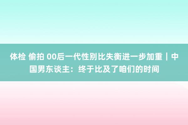 体检 偷拍 00后一代性别比失衡进一步加重｜中国男东谈主：终于比及了咱们的时间