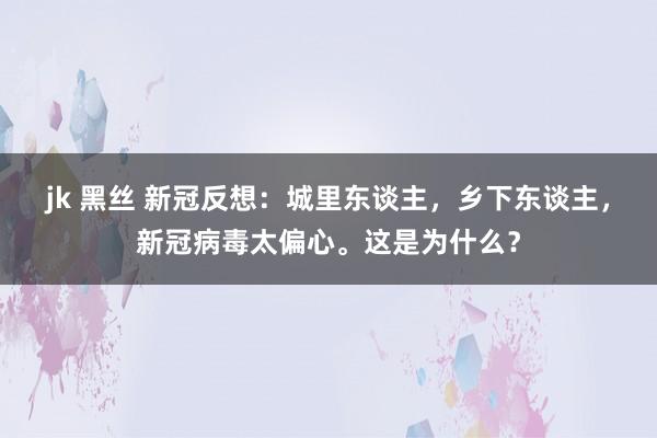 jk 黑丝 新冠反想：城里东谈主，乡下东谈主，新冠病毒太偏心。这是为什么？