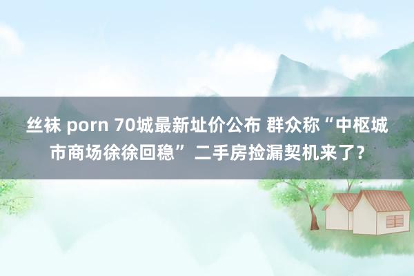 丝袜 porn 70城最新址价公布 群众称“中枢城市商场徐徐回稳” 二手房捡漏契机来了？