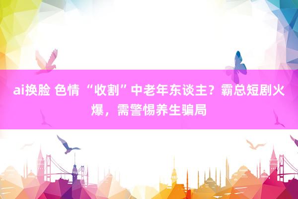 ai换脸 色情 “收割”中老年东谈主？霸总短剧火爆，需警惕养生骗局