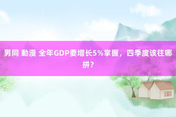 男同 動漫 全年GDP要增长5%掌握，四季度该往哪拼？