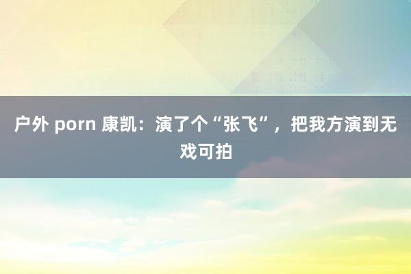 户外 porn 康凯：演了个“张飞”，把我方演到无戏可拍