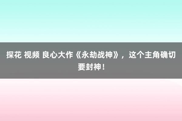 探花 视频 良心大作《永劫战神》，这个主角确切要封神！