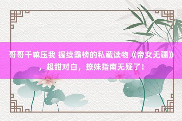 哥哥干嘛压我 握续霸榜的私藏读物《帝女无疆》，超甜对白，撩妹指南无疑了！