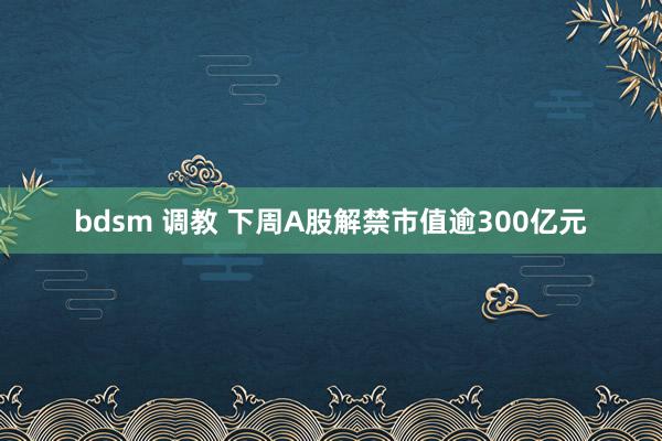 bdsm 调教 下周A股解禁市值逾300亿元