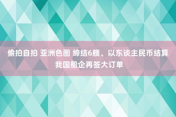 偷拍自拍 亚洲色图 缔结6艘、以东谈主民币结算 我国船企再签大订单