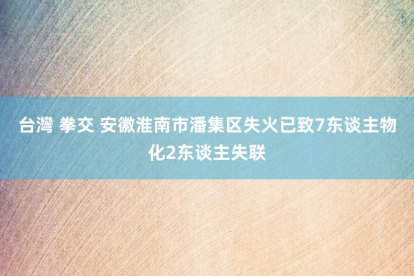 台灣 拳交 安徽淮南市潘集区失火已致7东谈主物化2东谈主失联