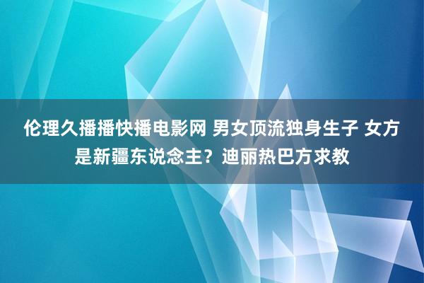 伦理久播播快播电影网 男女顶流独身生子 女方是新疆东说念主？迪丽热巴方求教