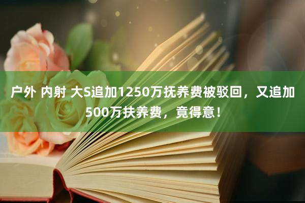 户外 内射 大S追加1250万抚养费被驳回，又追加500万扶养费，竟得意！