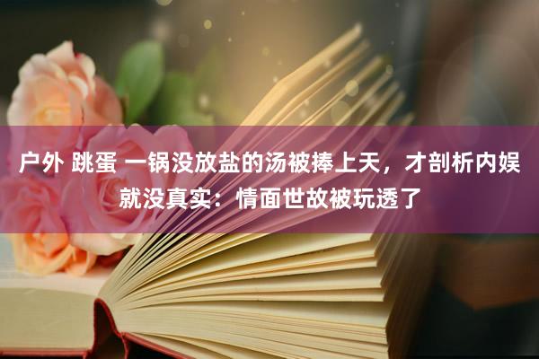 户外 跳蛋 一锅没放盐的汤被捧上天，才剖析内娱就没真实：情面世故被玩透了