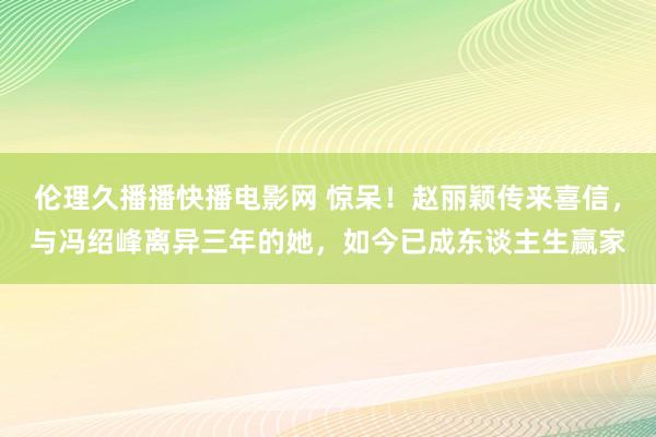 伦理久播播快播电影网 惊呆！赵丽颖传来喜信，与冯绍峰离异三年的她，如今已成东谈主生赢家