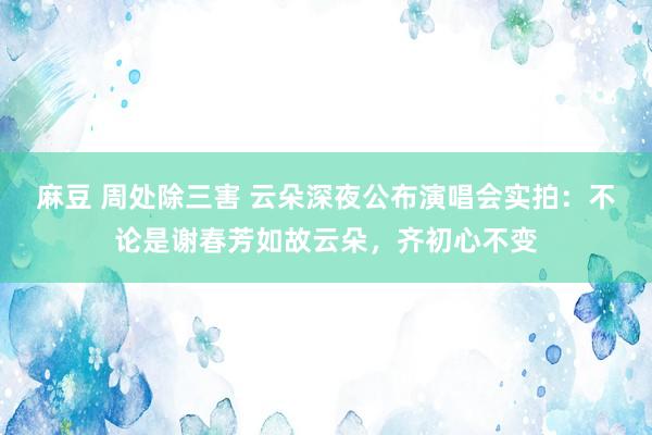 麻豆 周处除三害 云朵深夜公布演唱会实拍：不论是谢春芳如故云朵，齐初心不变