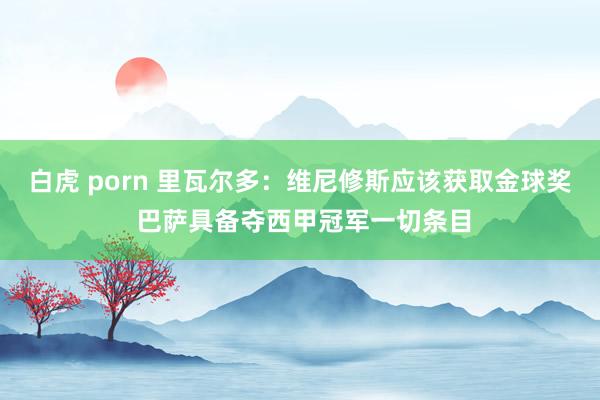 白虎 porn 里瓦尔多：维尼修斯应该获取金球奖 巴萨具备夺西甲冠军一切条目