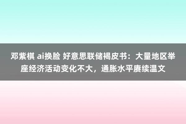 邓紫棋 ai换脸 好意思联储褐皮书：大量地区举座经济活动变化不大，通胀水平赓续温文