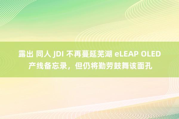 露出 同人 JDI 不再蔓延芜湖 eLEAP OLED 产线备忘录，但仍将勤劳鼓舞该面孔