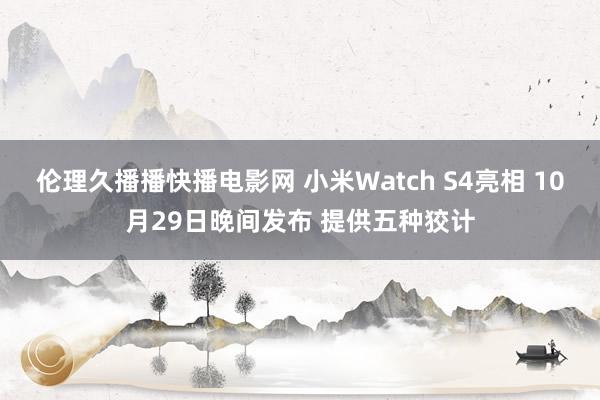 伦理久播播快播电影网 小米Watch S4亮相 10月29日晚间发布 提供五种狡计