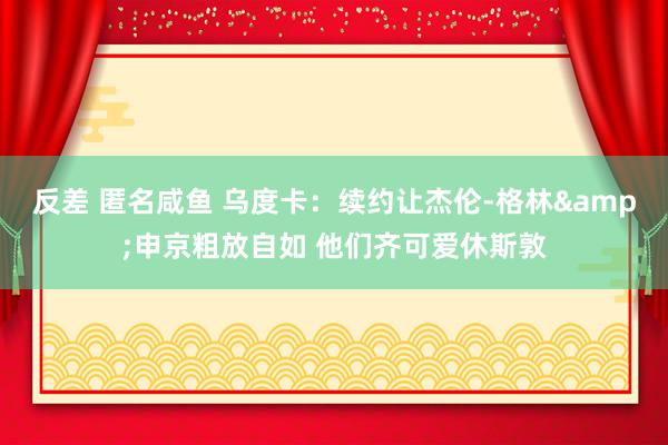 反差 匿名咸鱼 乌度卡：续约让杰伦-格林&申京粗放自如 他们齐可爱休斯敦