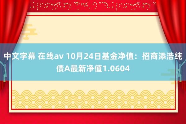 中文字幕 在线av 10月24日基金净值：招商添浩纯债A最新净值1.0604