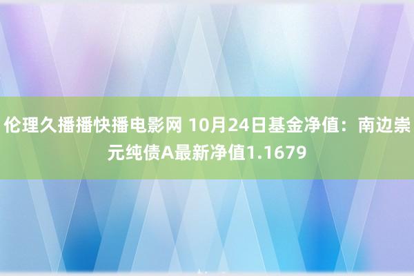 伦理久播播快播电影网 10月24日基金净值：南边崇元纯债A最新净值1.1679