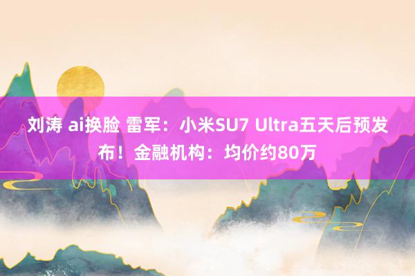 刘涛 ai换脸 雷军：小米SU7 Ultra五天后预发布！金融机构：均价约80万