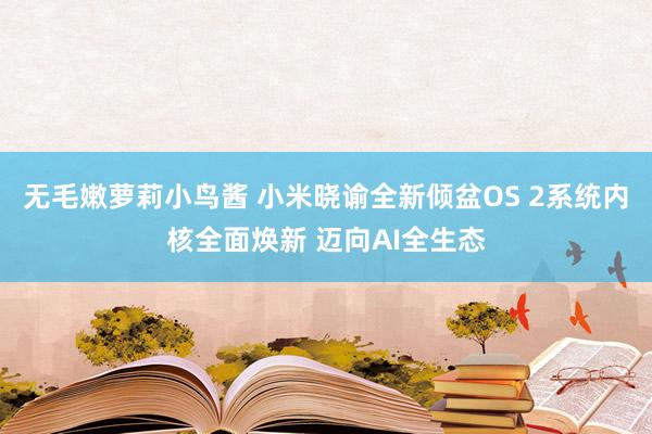 无毛嫩萝莉小鸟酱 小米晓谕全新倾盆OS 2系统内核全面焕新 迈向AI全生态