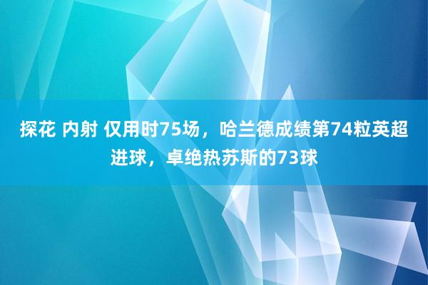 探花 内射 仅用时75场，哈兰德成绩第74粒英超进球，卓绝热苏斯的73球