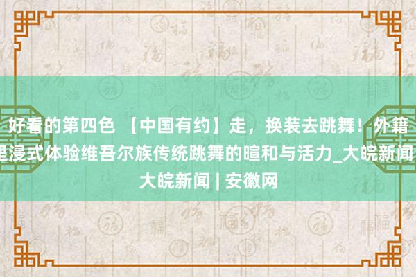 好看的第四色 【中国有约】走，换装去跳舞！外籍博主千里浸式体验维吾尔族传统跳舞的暄和与活力_大皖新闻 | 安徽网