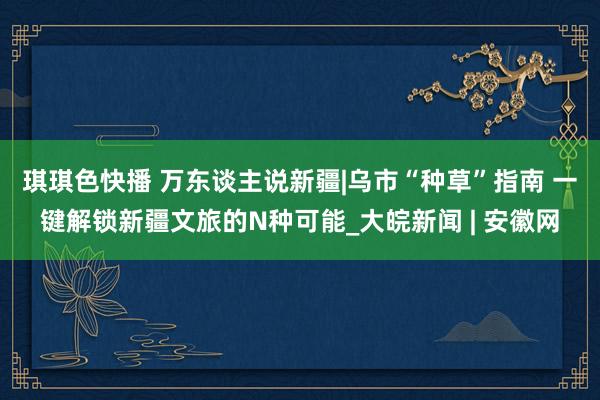 琪琪色快播 万东谈主说新疆|乌市“种草”指南 一键解锁新疆文旅的N种可能_大皖新闻 | 安徽网