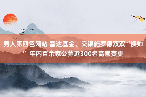 男人第四色网站 富达基金、交银施罗德双双“换帅” 年内百余家公募近300名高管变更