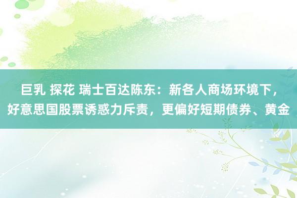 巨乳 探花 瑞士百达陈东：新各人商场环境下，好意思国股票诱惑力斥责，更偏好短期债券、黄金