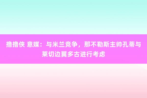 撸撸侠 意媒：与米兰竞争，那不勒斯主帅孔蒂与莱切边翼多古进行考虑