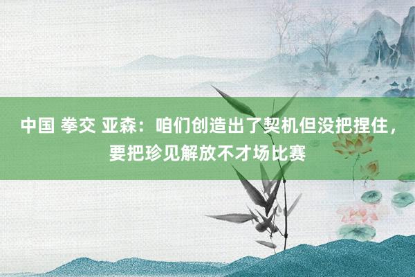 中国 拳交 亚森：咱们创造出了契机但没把捏住，要把珍见解放不才场比赛