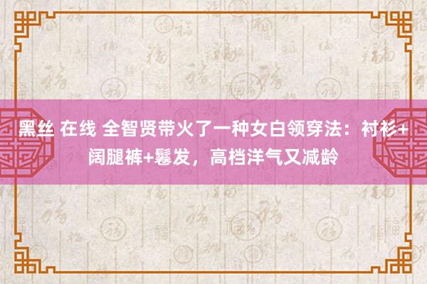 黑丝 在线 全智贤带火了一种女白领穿法：衬衫+阔腿裤+鬈发，高档洋气又减龄