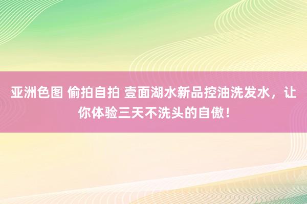 亚洲色图 偷拍自拍 壹面湖水新品控油洗发水，让你体验三天不洗头的自傲！