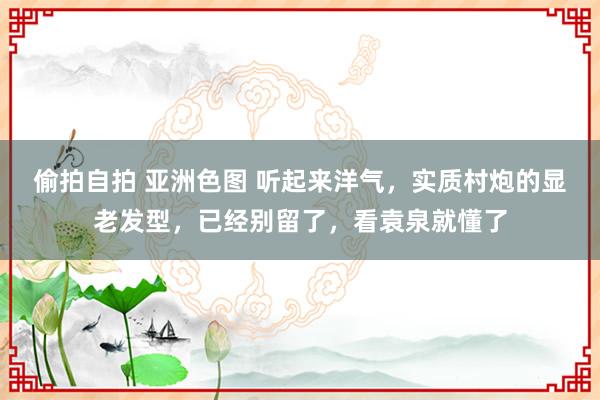 偷拍自拍 亚洲色图 听起来洋气，实质村炮的显老发型，已经别留了，看袁泉就懂了