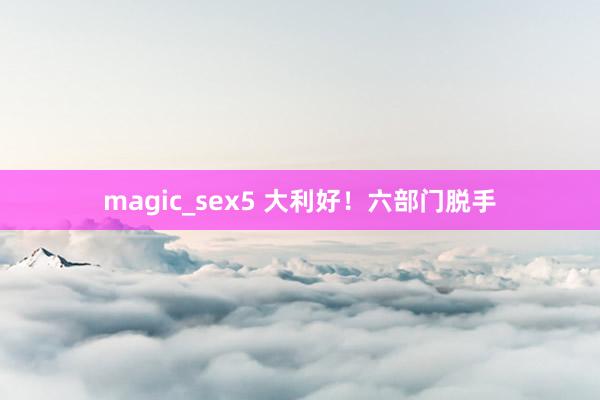 magic_sex5 大利好！六部门脱手