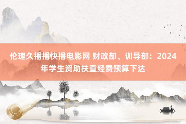 伦理久播播快播电影网 财政部、训导部：2024年学生资助扶直经费预算下达