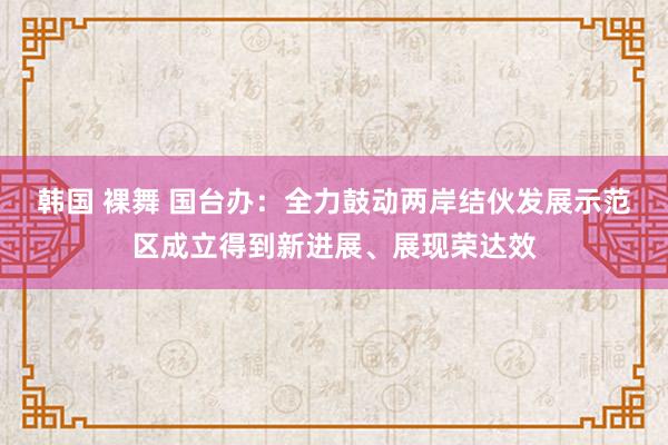 韩国 裸舞 国台办：全力鼓动两岸结伙发展示范区成立得到新进展、展现荣达效