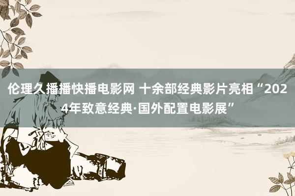 伦理久播播快播电影网 十余部经典影片亮相“2024年致意经典·国外配置电影展”