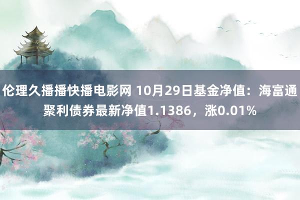 伦理久播播快播电影网 10月29日基金净值：海富通聚利债券最新净值1.1386，涨0.01%