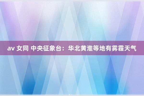 av 女同 中央征象台：华北黄淮等地有雾霾天气