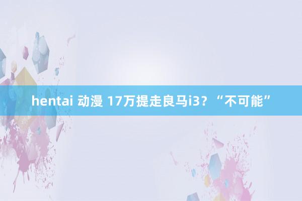 hentai 动漫 17万提走良马i3？“不可能”