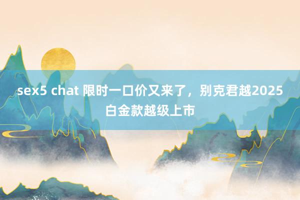 sex5 chat 限时一口价又来了，别克君越2025白金款越级上市