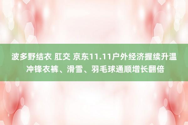 波多野结衣 肛交 京东11.11户外经济握续升温 冲锋衣裤、滑雪、羽毛球通顺增长翻倍