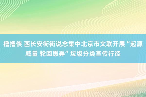 撸撸侠 西长安街街说念集中北京市文联开展“起源减量 轮回愚弄”垃圾分类宣传行径