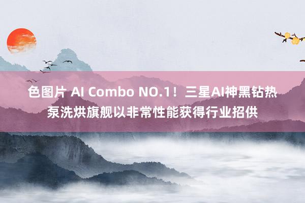 色图片 AI Combo NO.1！三星AI神黑钻热泵洗烘旗舰以非常性能获得行业招供