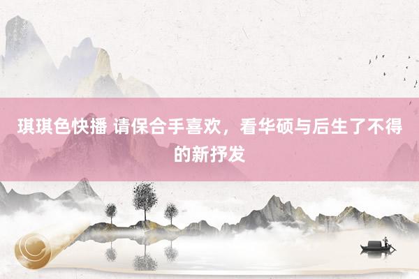 琪琪色快播 请保合手喜欢，看华硕与后生了不得的新抒发