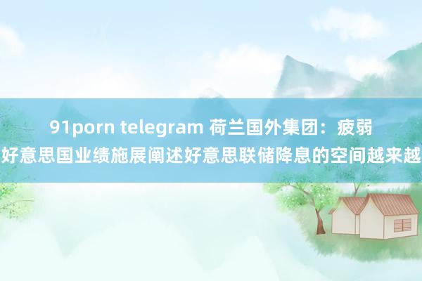 91porn telegram 荷兰国外集团：疲弱的好意思国业绩施展阐述好意思联储降息的空间越来越大