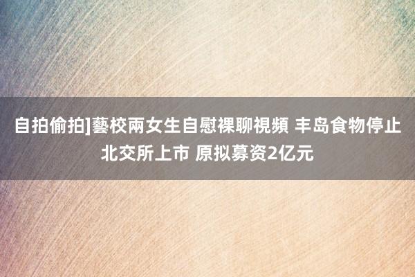 自拍偷拍]藝校兩女生自慰裸聊視頻 丰岛食物停止北交所上市 原拟募资2亿元