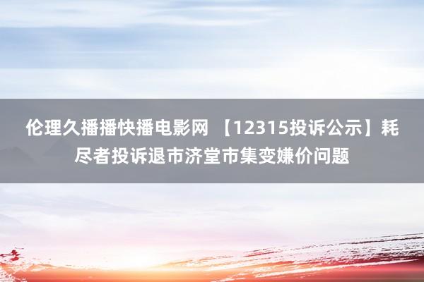 伦理久播播快播电影网 【12315投诉公示】耗尽者投诉退市济堂市集变嫌价问题